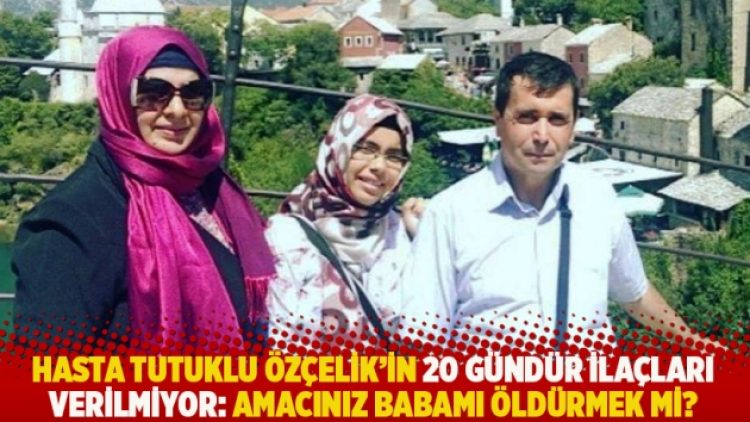 Hasta tutuklu Özçelik’in 20 gündür ilaçları verilmiyor: Amacınız babamı öldürmek mi?