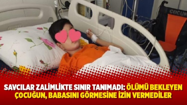 Savcılar zalimlikte sınır tanımadı: Ölümü bekleyen çocuğun, babasını görmesine izin vermediler