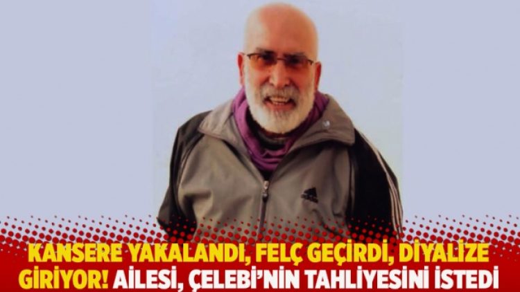 Kansere yakalandı, felç geçirdi, diyalize giriyor! Ailesi, Çelebi’nin tahliyesini istedi