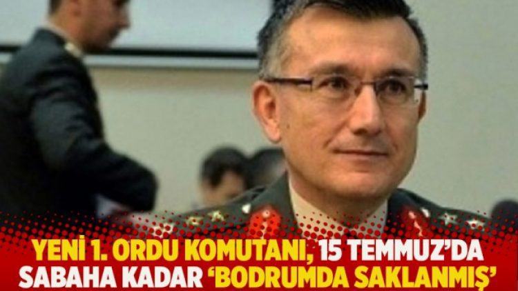 Yeni 1. Ordu Komutanı, 15 Temmuz’da sabaha kadar ‘bodrumda saklanmış’