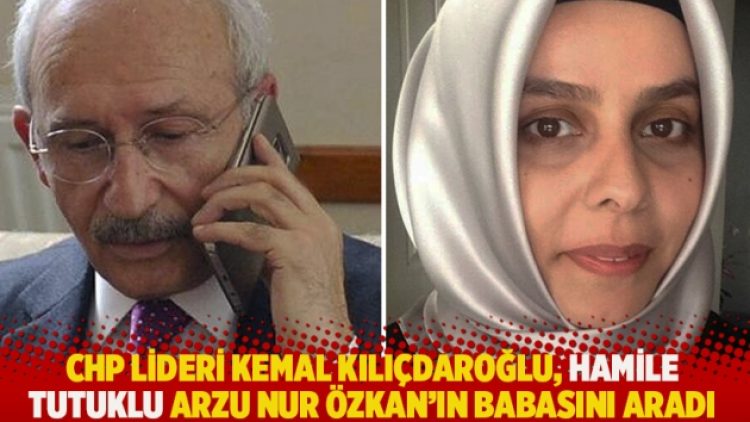 CHP lideri Kemal Kılıçdaroğlu, hamile tutuklu Arzu Nur Özkan’ın babasını aradı