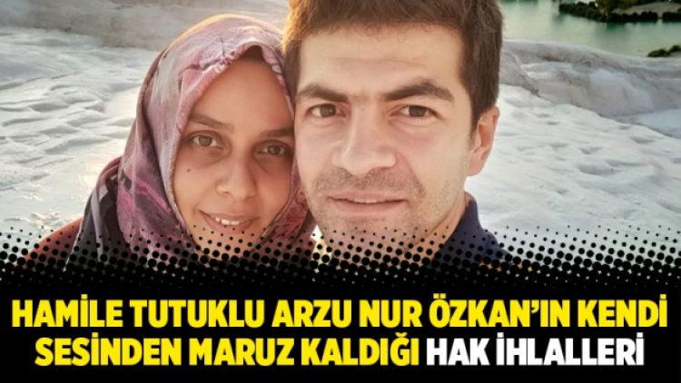 Hamile tutuklu Arzu Nur Özkan’ın kendi sesinden maruz kaldığı hak ihlalleri