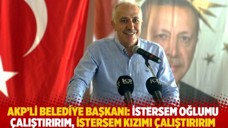 AKP’li belediye başkanı: İstersem oğlumu çalıştırırım, istersem kızımı çalıştırırım