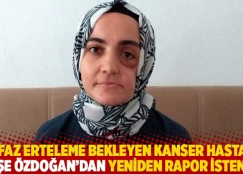 İnfaz erteleme bekleyen kanser hastası Ayşe Özdoğan’dan yeniden rapor istendi!
