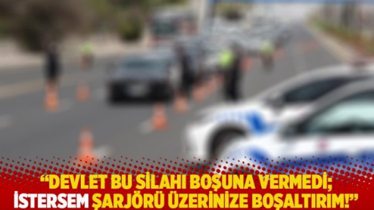 “Devlet bu silahı boşuna vermedi, istersem şarjörü üzerinize boşaltırım”