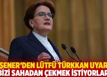 Akşener’den Lütfü Türkkan uyarısı: Bizi sahadan çekmek istiyorlar