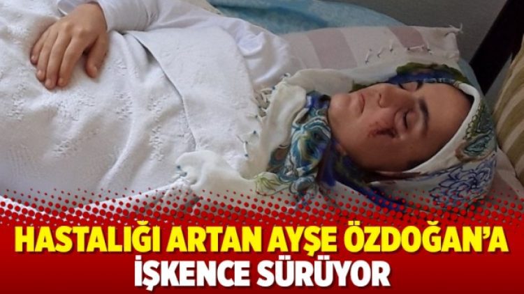 Hastalığı artan Ayşe Özdoğan’a işkence sürüyor