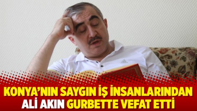 Konya’nın saygın iş insanlarından Ali Akın gurbette vefat etti