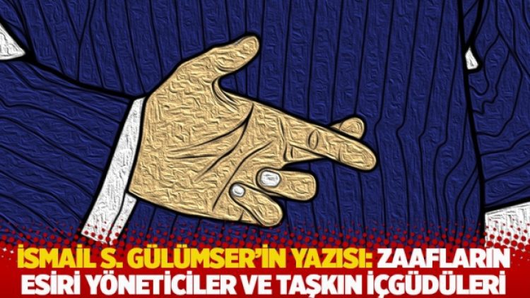 İsmail S. Gülümser’in yazısı: Zaafların esiri yöneticiler ve taşkın içgüdüleri