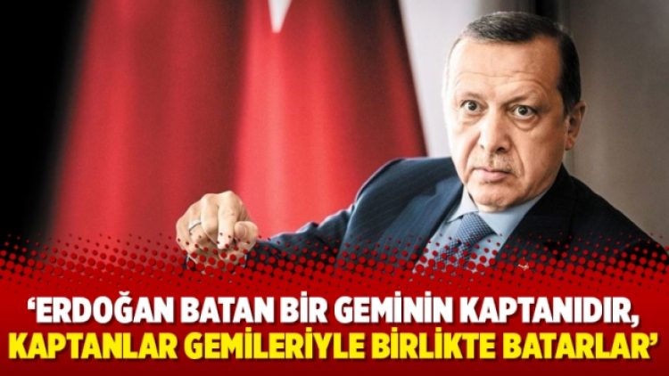 ‘Erdoğan batan bir geminin kaptanıdır, kaptanlar gemileriyle birlikte batarlar’