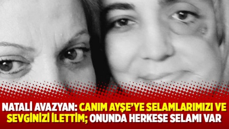 Natali Avazyan: Canım Ayşe’ye selamlarımızı ve sevginizi ilettim; onunda herkese selamı var