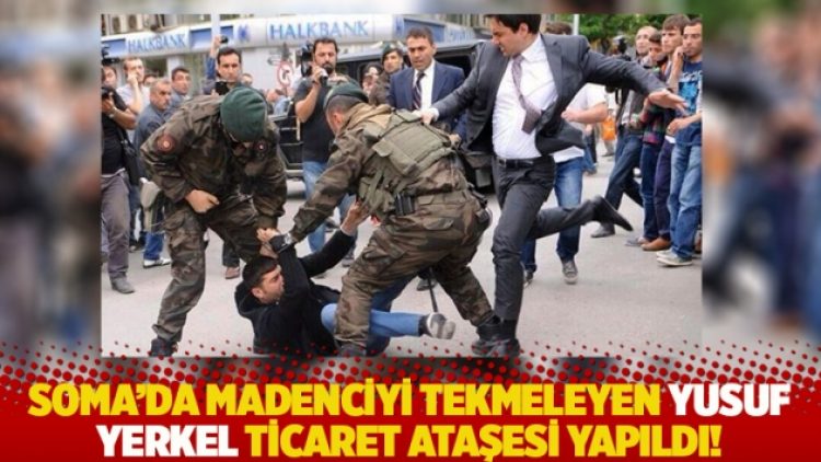 Soma’da madenciyi tekmeleyen Yusuf Yerkel ticaret ataşesi yapıldı!