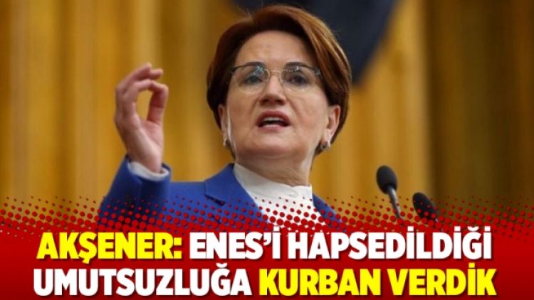 Akşener: Enes’i hapsedildiği umutsuzluğa kurban verdik