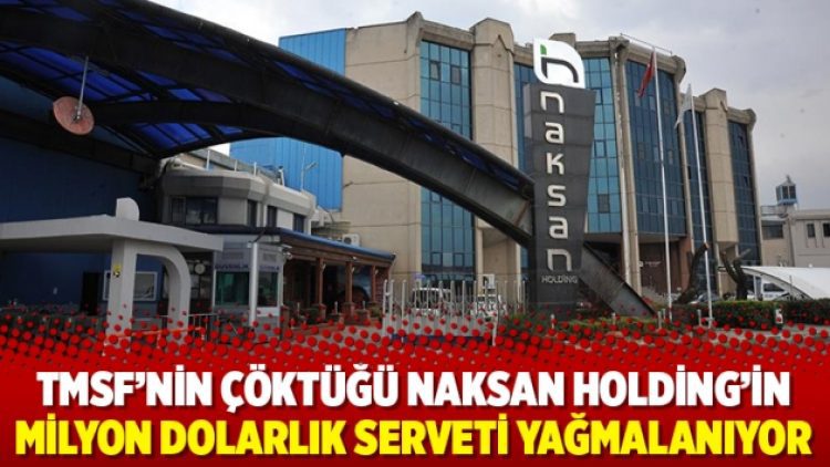 TMSF’nin çöktüğü Naksan Holding’in milyon dolarlık serveti yağmalanıyor