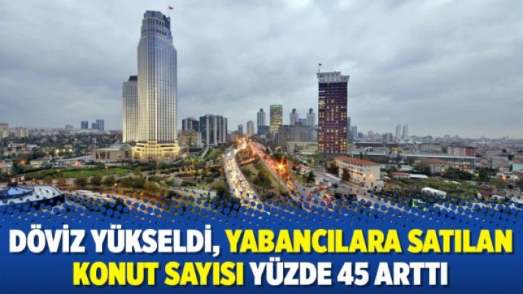 Döviz yükseldi, yabancılara satılan konut sayısı yüzde 45 arttı