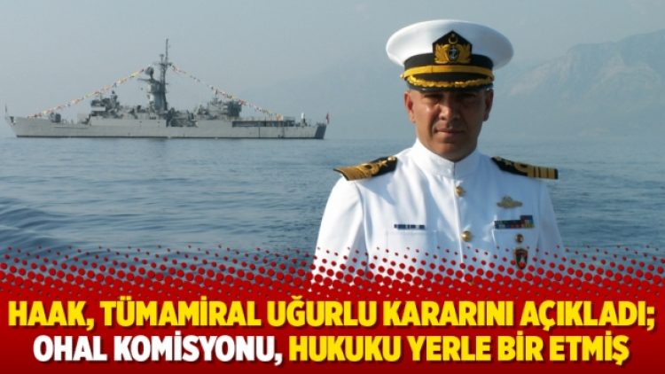 HAAK, Tümamiral Uğurlu kararını açıkladı; OHAL Komisyonu, hukuku yerle bir etmiş