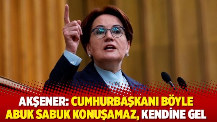 Akşener: Cumhurbaşkanı böyle abuk sabuk konuşamaz, kendine gel