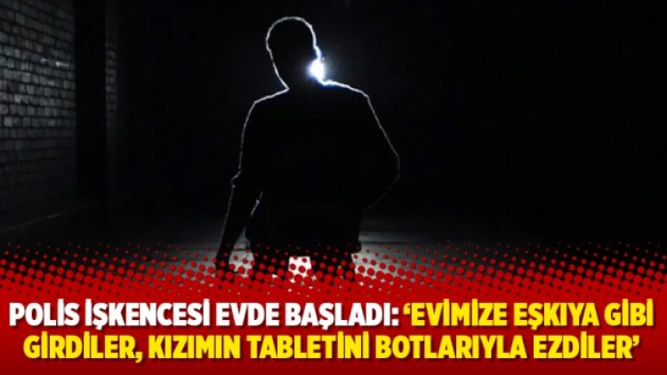 Polis işkencesi evde başladı: ‘Evimize eşkıya gibi girdiler, kızımın tabletini botlarıyla ezdiler’