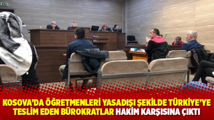 Kosova’da öğretmenleri yasadışı şekilde Türkiye’ye teslim eden bürokratlar hakim karşısına çıktı