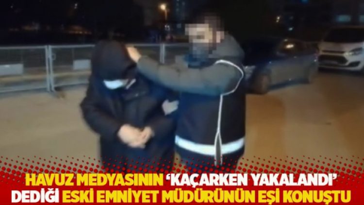 Havuz medyasının ‘kaçarken yakalandı’ dediği eski emniyet müdürünün eşi konuştu