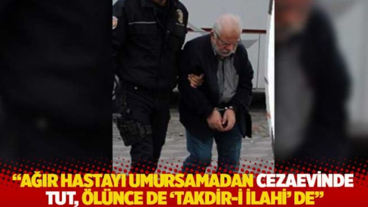 “Ağır hastayı umursamadan cezaevinde tut, ölünce de ‘takdir-i ilahi’ de”