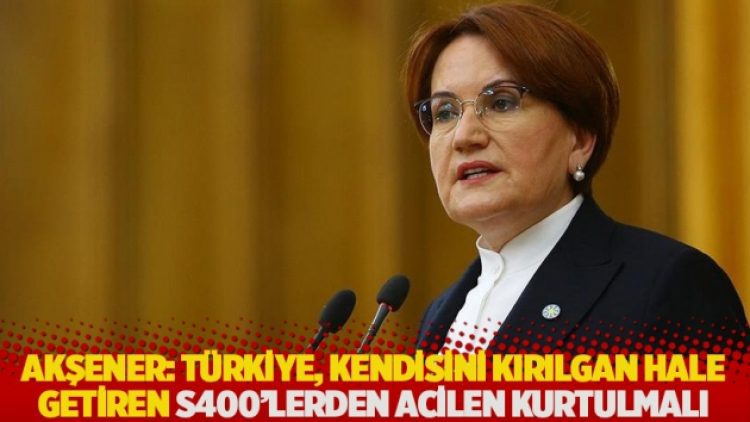 Akşener: Türkiye, kendisini kırılgan hale getiren S400’lerden acilen kurtulmalı