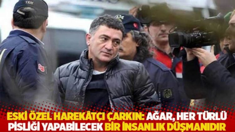 Eski özel harekâtçı Çarkın: Ağar, her türlü pisliği yapabilecek bir insanlık düşmanıdır