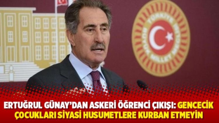 Ertuğrul Günay’dan askeri öğrenci çıkışı: Gencecik çocukları siyasi husumetlere kurban etmeyin