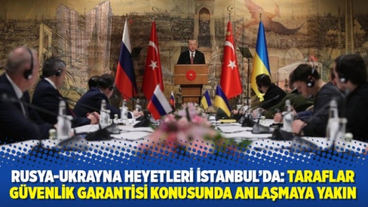 Rusya-Ukrayna heyetleri İstanbul’da: Taraflar güvenlik garantisi konusunda anlaşmaya yakın
