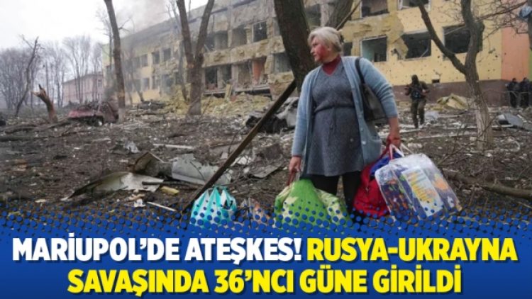 Mariupol’de ateşkes! Rusya-Ukrayna savaşında 36’ncı güne girildi