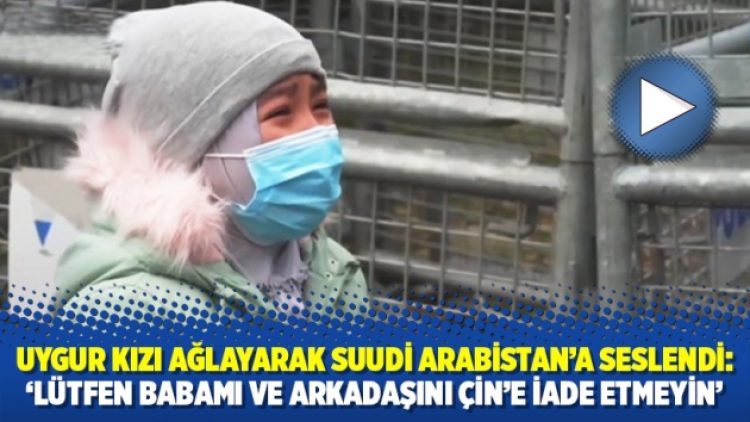 Uygur kızı ağlayarak Suudi Arabistan’a seslendi: ‘Lütfen babamı ve arkadaşını Çin’e iade etmeyin’