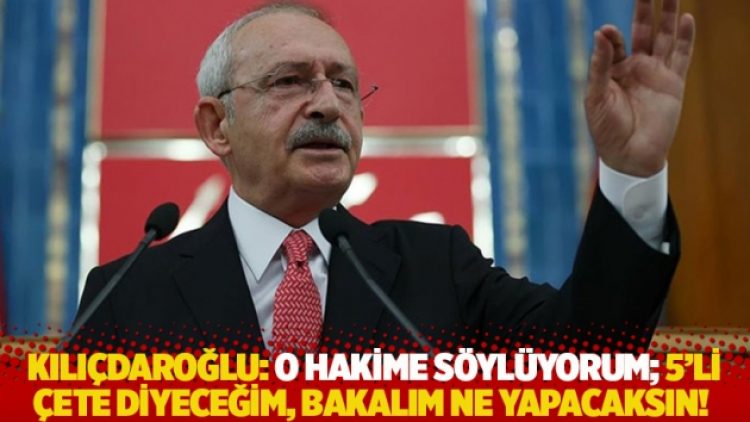 Kılıçdaroğlu: O hakime söylüyorum; 5’li çete diyeceğim, bakalım ne yapacaksın!
