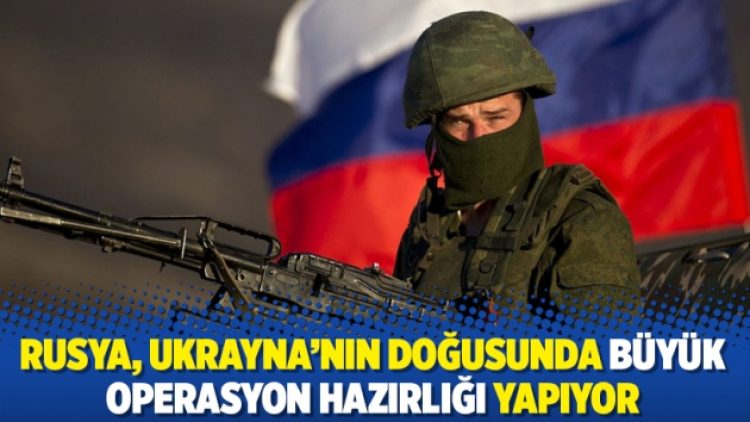 Rusya, Ukrayna’nın doğusunda büyük operasyon hazırlığı yapıyor