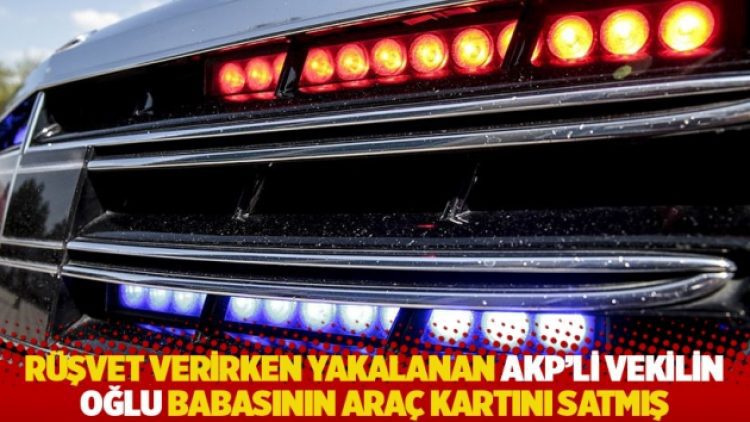 Rüşvet verirken yakalanan AKP’li vekilin oğlu babasının araç kartını satmış