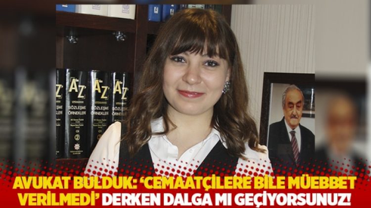 Avukat Bulduk: ‘Cemaatçilere bile müebbet verilmedi’ derken dalga mı geçiyorsunuz!