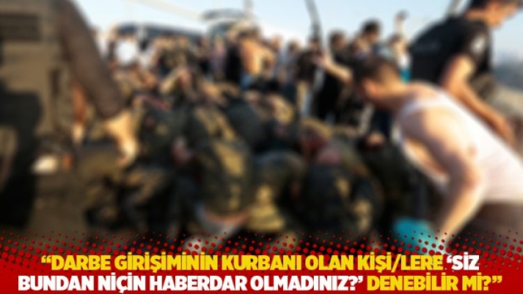 “Darbe girişiminin kurbanı olan kişi/lere ‘Siz bundan niçin haberdar olmadınız?’ denebilir mi?”
