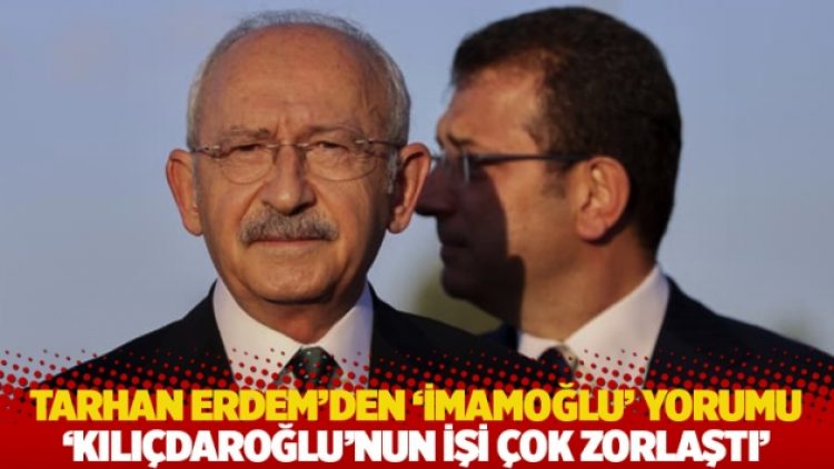 Tarhan Erdem’den ‘İmamoğlu’ yorumu: Kılıçdaroğlu’nun işi çok zorlaştı