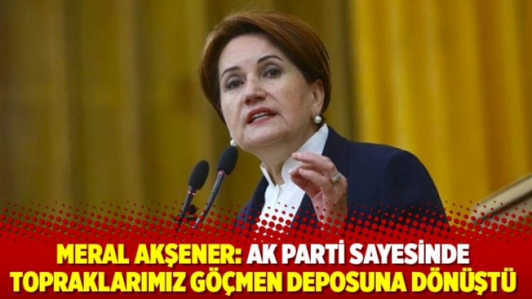 Meral Akşener: AK Parti sayesinde topraklarımız göçmen deposuna dönüştü