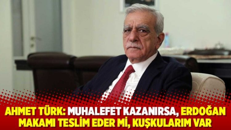 Ahmet Türk: Muhalefet kazanırsa, Erdoğan makamı teslim eder mi, kuşkularım var