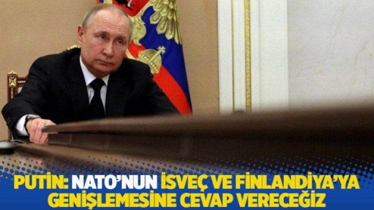Putin: NATO’nun İsveç ve Finlandiya’ya genişlemesine cevap vereceğiz