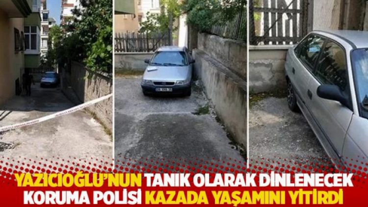Yazıcıoğlu’nun tanık olarak dinlenecek koruma polisi kazada yaşamını yitirdi