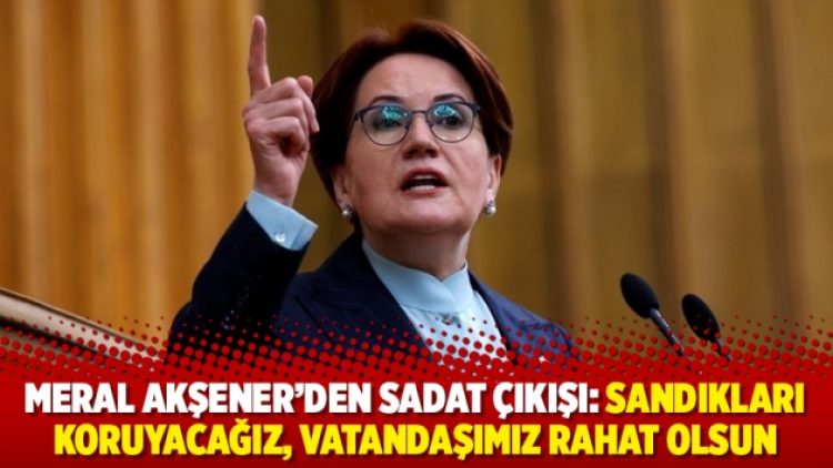 Meral Akşener’den SADAT çıkışı: Sandıkları koruyacağız, vatandaşımız rahat olsun
