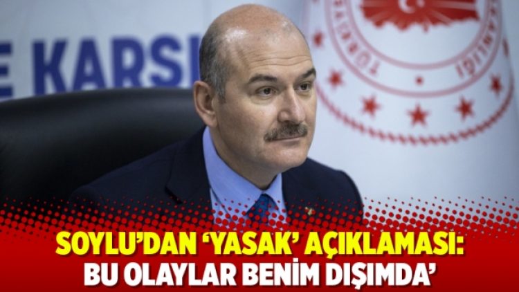Soylu’dan ‘yasak’ açıklaması: ‘Bu olaylar benim dışımda’