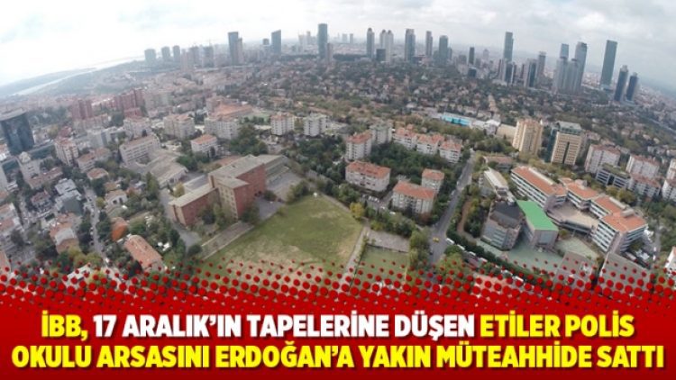 İBB, 17 Aralık’ın tapelerine düşen Etiler Polis Okulu arsasını Erdoğan’a yakın müteahhide sattı
