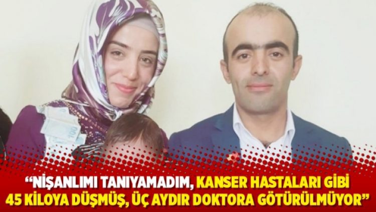 “Nişanlımı tanıyamadım, kanser hastaları gibi 45 kiloya düşmüş, üç aydır doktora götürülmüyor”