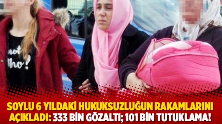 Soylu 6 yıldaki hukuksuzluğun rakamlarını açıkladı: 333 bin gözaltı; 101 bin tutuklama!