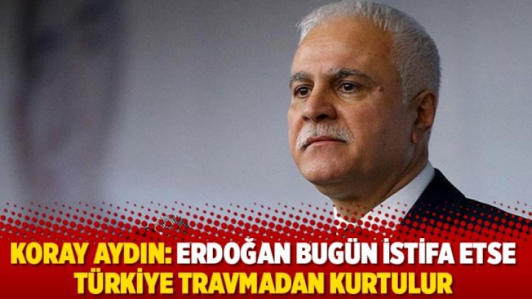 Koray Aydın: Erdoğan bugün istifa etse Türkiye travmadan kurtulur