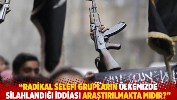 “Radikal selefi grupların ülkemizde silahlandığı iddiası araştırılmakta mıdır?”