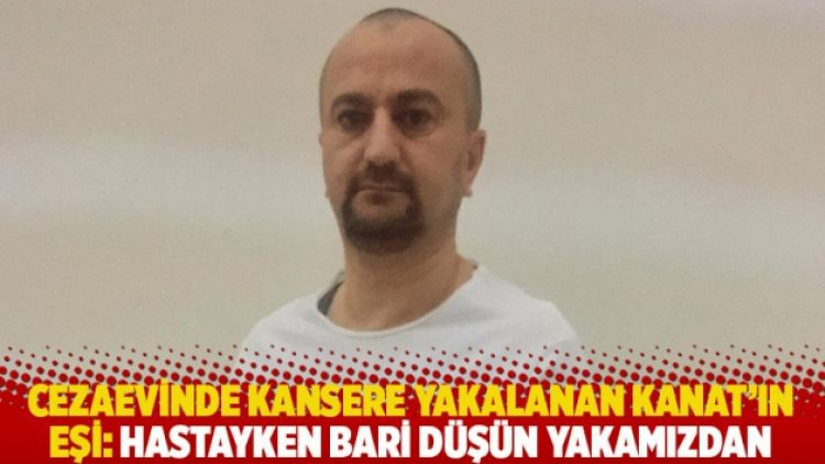 Cezaevinde kansere yakalanan Hakan Kanat’ın eşi: Hastayken bari düşün yakamızdan