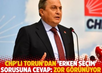 CHP’li Torun’dan ‘erken seçim’ sorusuna cevap: Zor görünüyor